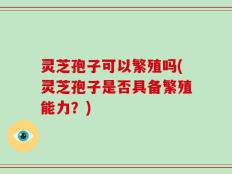 灵芝孢子可以繁殖吗(灵芝孢子是否具备繁殖能力？)