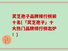 灵芝孢子品牌排行榜前十名(「灵芝孢子」十大热门品牌排行榜出炉！)
