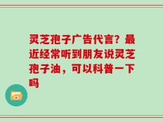 灵芝孢子广告代言？最近经常听到朋友说灵芝孢子油，可以科普一下吗