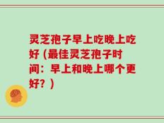 灵芝孢子早上吃晚上吃好 (最佳灵芝孢子时间：早上和晚上哪个更好？)