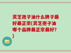 灵芝孢子油什么牌子最好最正宗(灵芝孢子油哪个品牌最正宗最好？)