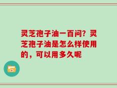 灵芝孢子油一百问？灵芝孢子油是怎么样使用的，可以用多久呢