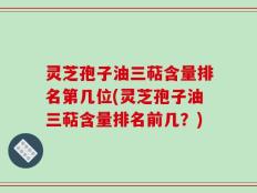 灵芝孢子油三萜含量排名第几位(灵芝孢子油三萜含量排名前几？)