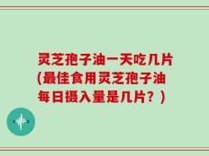 灵芝孢子油一天吃几片(最佳食用灵芝孢子油每日摄入量是几片？)