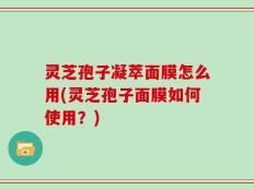 灵芝孢子凝萃面膜怎么用(灵芝孢子面膜如何使用？)