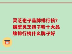 灵芝孢子品牌排行榜？破壁灵芝孢子粉十大品牌排行榜什么牌子好