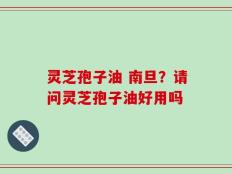 灵芝孢子油 南旦？请问灵芝孢子油好用吗
