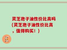 灵芝孢子油性价比高吗(灵芝孢子油性价比高，值得购买！)