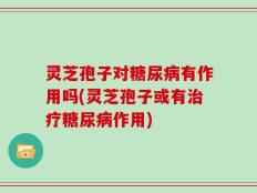 灵芝孢子对糖尿病有作用吗(灵芝孢子或有治疗糖尿病作用)