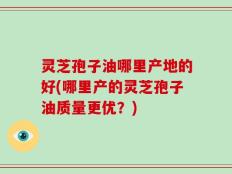 灵芝孢子油哪里产地的好(哪里产的灵芝孢子油质量更优？)