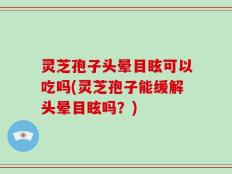灵芝孢子头晕目眩可以吃吗(灵芝孢子能缓解头晕目眩吗？)