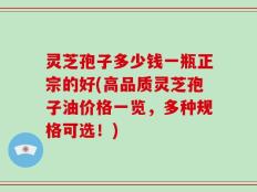 灵芝孢子多少钱一瓶正宗的好(高品质灵芝孢子油价格一览，多种规格可选！)
