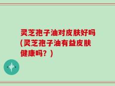 灵芝孢子油对皮肤好吗(灵芝孢子油有益皮肤健康吗？)