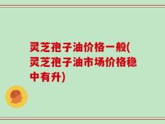灵芝孢子油价格一般(灵芝孢子油市场价格稳中有升)