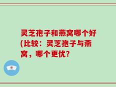 灵芝孢子和燕窝哪个好(比较：灵芝孢子与燕窝，哪个更优？