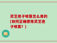 灵芝孢子喷雾怎么用的(如何正确使用灵芝孢子喷雾？)