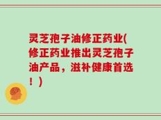 灵芝孢子油修正药业(修正药业推出灵芝孢子油产品，滋补健康首选！)
