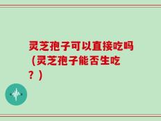 灵芝孢子可以直接吃吗 (灵芝孢子能否生吃？)