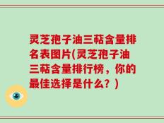 灵芝孢子油三萜含量排名表图片(灵芝孢子油三萜含量排行榜，你的最佳选择是什么？)
