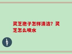 灵芝孢子怎样清洁？灵芝怎么喷水