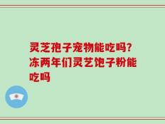 灵芝孢子宠物能吃吗？冻两年们灵艺饱子粉能吃吗