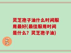灵芝孢子油什么时间服用最好(最佳服用时间是什么？灵芝孢子油)