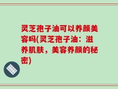 灵芝孢子油可以养颜美容吗(灵芝孢子油：滋养肌肤，美容养颜的秘密)