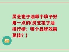 灵芝孢子油哪个牌子好用一点的(灵芝孢子油排行榜：哪个品牌效果更佳？)