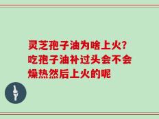 灵芝孢子油为啥上火？吃孢子油补过头会不会燥热然后上火的呢