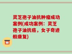 灵芝孢子油抗肿瘤成功案例(成功案例：灵芝孢子油抗癌，女子奇迹般康复)