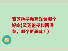 灵芝孢子和西洋参哪个好吃(灵芝孢子和西洋参，哪个更美味？)