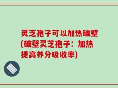 灵芝孢子可以加热破壁(破壁灵芝孢子：加热提高养分吸收率)