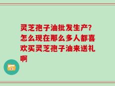 灵芝孢子油批发生产？怎么现在那么多人都喜欢买灵芝孢子油来送礼啊