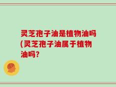 灵芝孢子油是植物油吗(灵芝孢子油属于植物油吗？