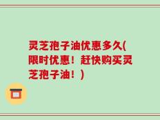灵芝孢子油优惠多久(限时优惠！赶快购买灵芝孢子油！)