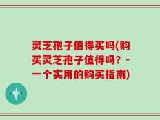灵芝孢子值得买吗(购买灵芝孢子值得吗？-一个实用的购买指南)