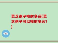 灵芝孢子喷射多远(灵芝孢子可以喷射多远？)