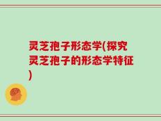 灵芝孢子形态学(探究灵芝孢子的形态学特征)
