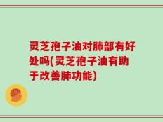 灵芝孢子油对肺部有好处吗(灵芝孢子油有助于改善肺功能)