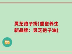灵芝孢子扮(重塑养生新品牌：灵芝孢子油)