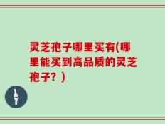 灵芝孢子哪里买有(哪里能买到高品质的灵芝孢子？)