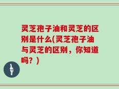 灵芝孢子油和灵芝的区别是什么(灵芝孢子油与灵芝的区别，你知道吗？)