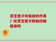 灵芝孢子对癌症的作用？吃灵芝孢子粉能控制癌症吗