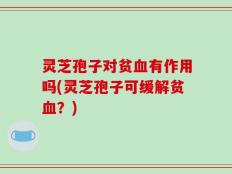 灵芝孢子对贫血有作用吗(灵芝孢子可缓解贫血？)