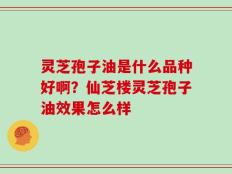 灵芝孢子油是什么品种好啊？仙芝楼灵芝孢子油效果怎么样