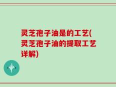 灵芝孢子油是的工艺(灵芝孢子油的提取工艺详解)