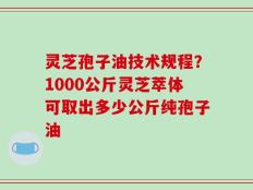 灵芝孢子油技术规程？1000公斤灵芝萃体可取出多少公斤纯孢子油