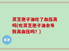 灵芝孢子油吃了血压高吗(吃灵芝孢子油会导致高血压吗？)