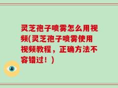 灵芝孢子喷雾怎么用视频(灵芝孢子喷雾使用视频教程，正确方法不容错过！)