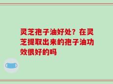 灵芝孢子油好处？在灵芝提取出来的孢子油功效很好的吗